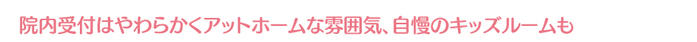 院内受付はやわらかくアットホームな雰囲気、自慢のキッズルームも