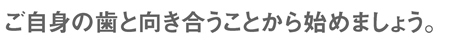 ご自身の歯と向き合うことから始めましょう。